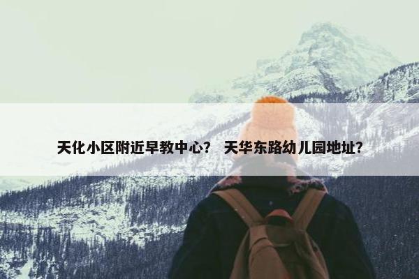 天化小区附近早教中心？ 天华东路幼儿园地址？