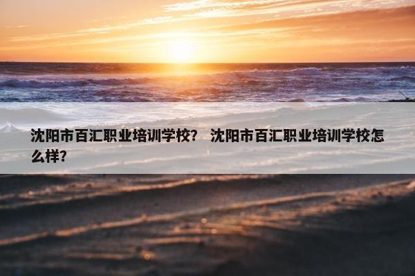 沈阳市百汇职业培训学校？ 沈阳市百汇职业培训学校怎么样？