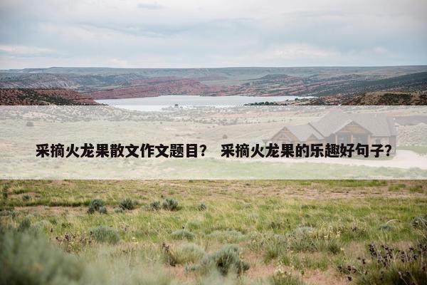 采摘火龙果散文作文题目？ 采摘火龙果的乐趣好句子？