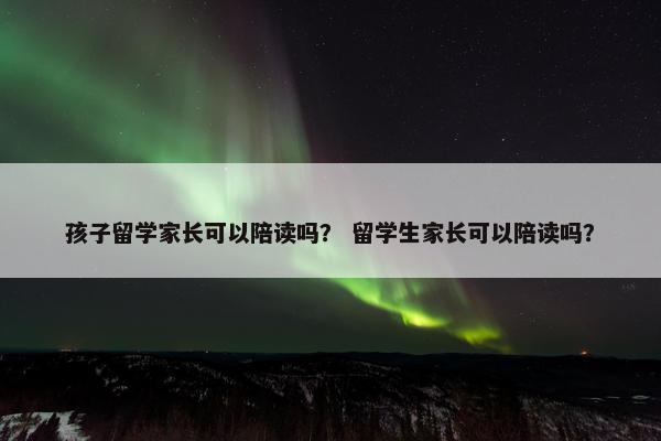 孩子留学家长可以陪读吗？ 留学生家长可以陪读吗？