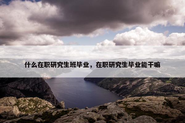 什么在职研究生班毕业，在职研究生毕业能干嘛
