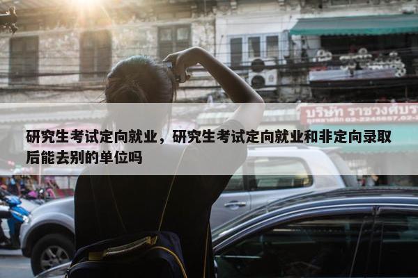 研究生考试定向就业，研究生考试定向就业和非定向录取后能去别的单位吗