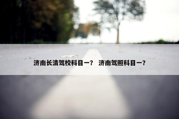 济南长清驾校科目一？ 济南驾照科目一？