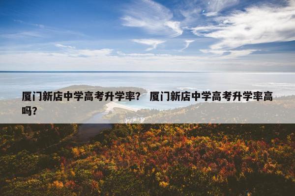 厦门新店中学高考升学率？ 厦门新店中学高考升学率高吗？