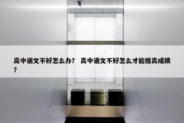 高中语文不好怎么办？ 高中语文不好怎么才能提高成绩？
