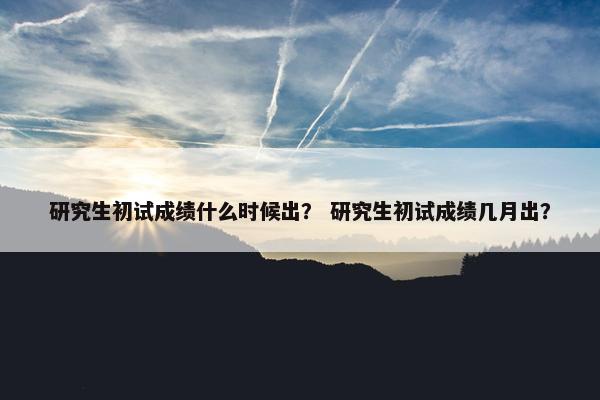 研究生初试成绩什么时候出？ 研究生初试成绩几月出？