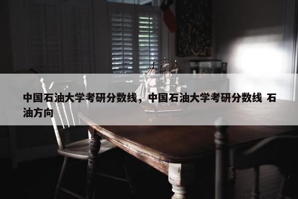 中国石油大学考研分数线，中国石油大学考研分数线 石油方向