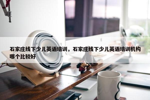 石家庄线下少儿英语培训，石家庄线下少儿英语培训机构哪个比较好