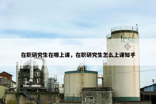 在职研究生在哪上课，在职研究生怎么上课知乎