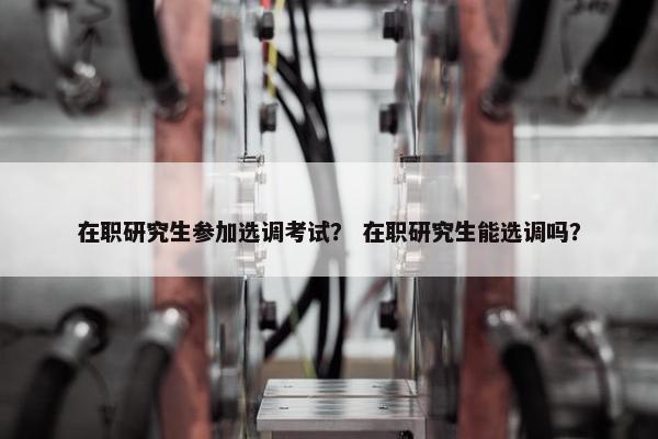 在职研究生参加选调考试？ 在职研究生能选调吗？