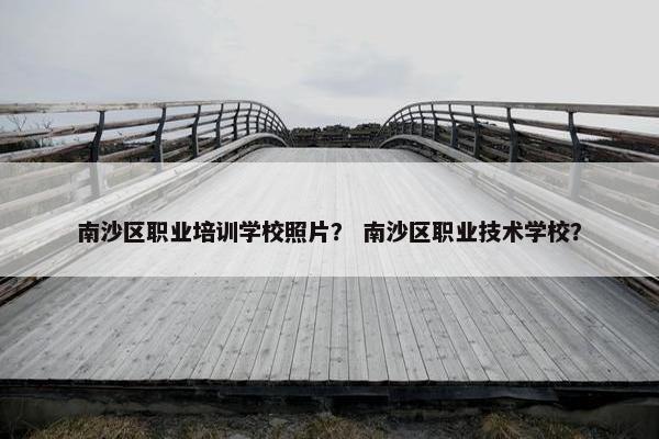 南沙区职业培训学校照片？ 南沙区职业技术学校？