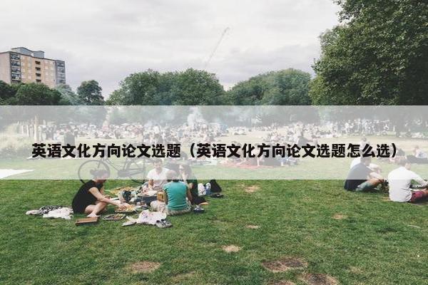 英语文化方向论文选题（英语文化方向论文选题怎么选）