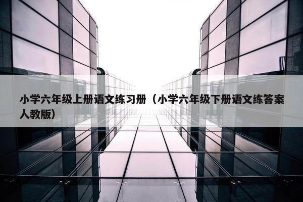 小学六年级上册语文练习册（小学六年级下册语文练答案人教版）