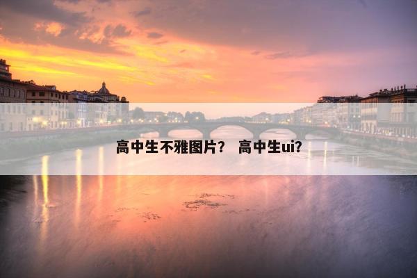 高中生不雅图片？ 高中生ui？