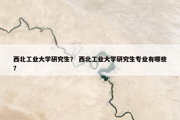 西北工业大学研究生？ 西北工业大学研究生专业有哪些？