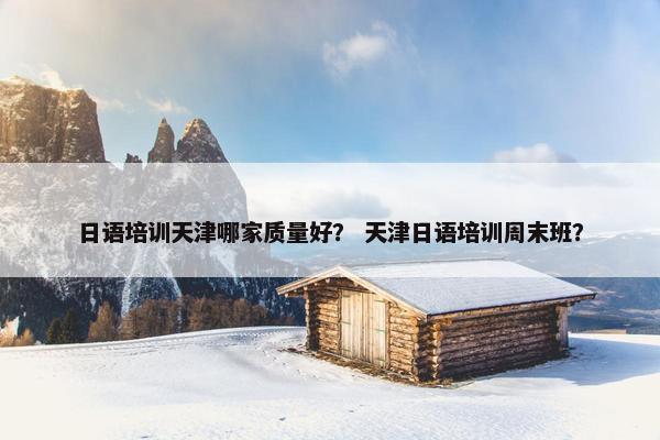日语培训天津哪家质量好？ 天津日语培训周末班？