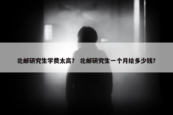 北邮研究生学费太高？ 北邮研究生一个月给多少钱？