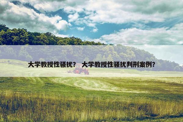 大学教授性骚扰？ 大学教授性骚扰判刑案例？