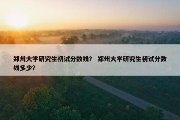 郑州大学研究生初试分数线？ 郑州大学研究生初试分数线多少？