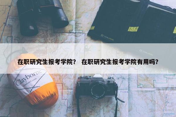 在职研究生报考学院？ 在职研究生报考学院有用吗？