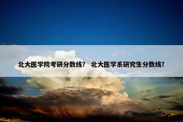 北大医学院考研分数线？ 北大医学系研究生分数线？