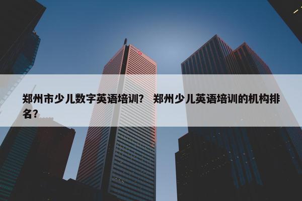 郑州市少儿数字英语培训？ 郑州少儿英语培训的机构排名？