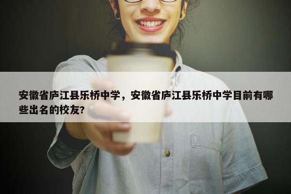安徽省庐江县乐桥中学，安徽省庐江县乐桥中学目前有哪些出名的校友?