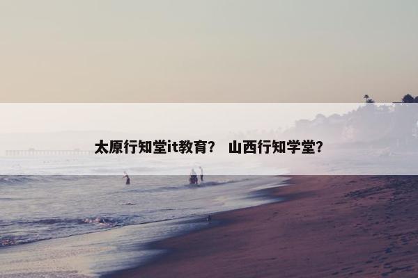 太原行知堂it教育？ 山西行知学堂？