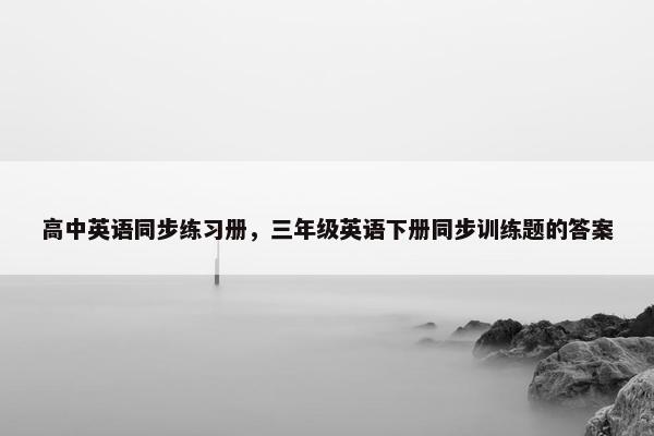 高中英语同步练习册，三年级英语下册同步训练题的答案