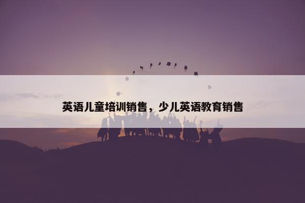 英语儿童培训销售，少儿英语教育销售