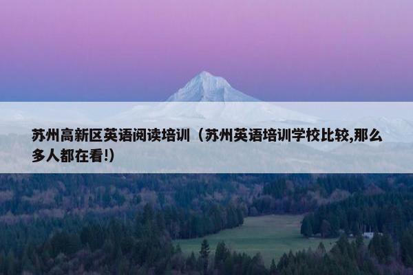 苏州高新区英语阅读培训（苏州英语培训学校比较,那么多人都在看!）