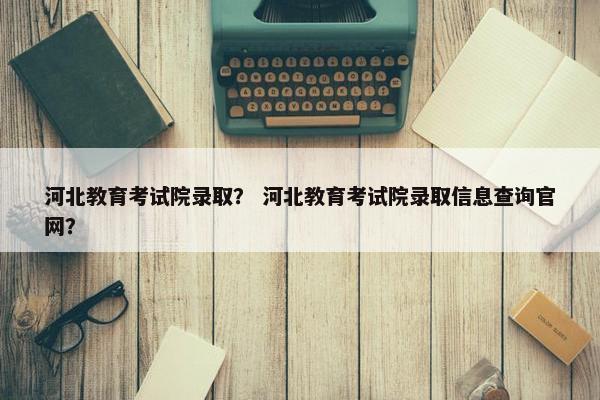 河北教育考试院录取？ 河北教育考试院录取信息查询官网？