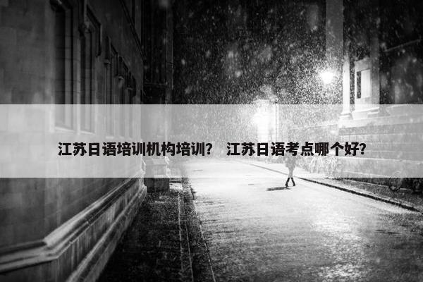 江苏日语培训机构培训？ 江苏日语考点哪个好？