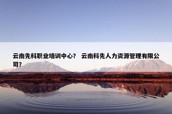 云南先科职业培训中心？ 云南科先人力资源管理有限公司？