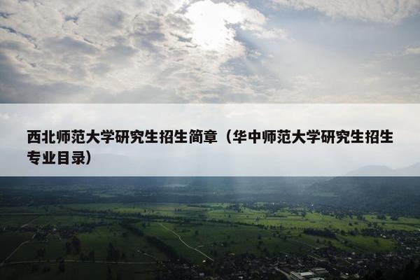 西北师范大学研究生招生简章（华中师范大学研究生招生专业目录）