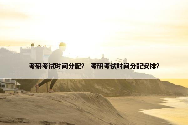 考研考试时间分配？ 考研考试时间分配安排？