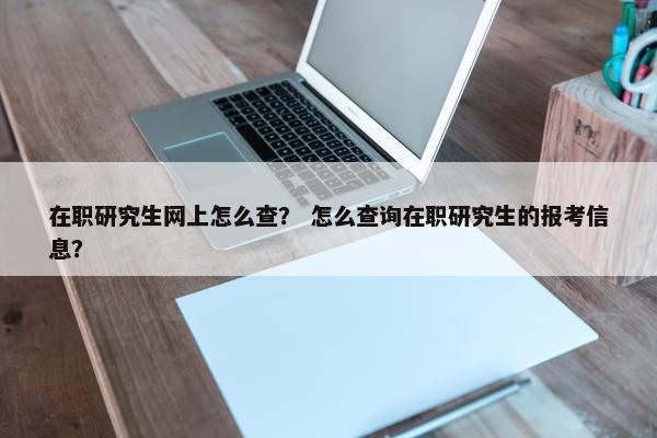 在职研究生网上怎么查？ 怎么查询在职研究生的报考信息？