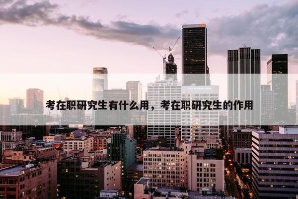 考在职研究生有什么用，考在职研究生的作用