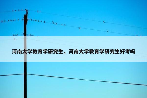 河南大学教育学研究生，河南大学教育学研究生好考吗