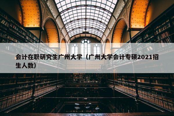 会计在职研究生广州大学（广州大学会计专硕2021招生人数）