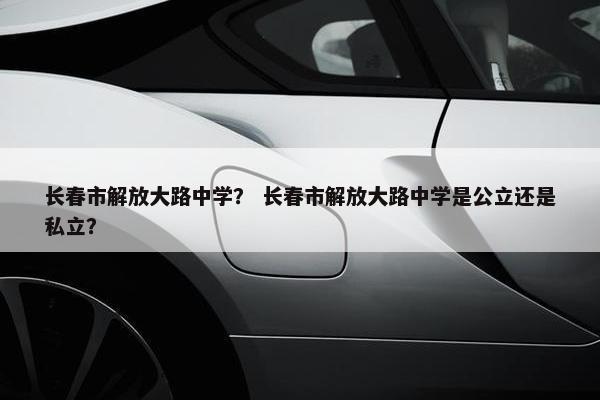 长春市解放大路中学？ 长春市解放大路中学是公立还是私立？