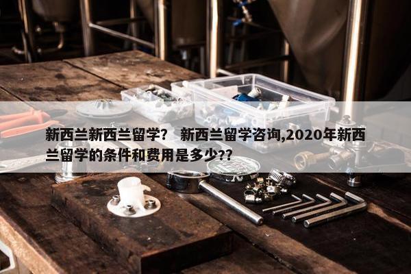 新西兰新西兰留学？ 新西兰留学咨询,2020年新西兰留学的条件和费用是多少?？