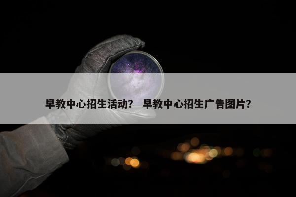 早教中心招生活动？ 早教中心招生广告图片？