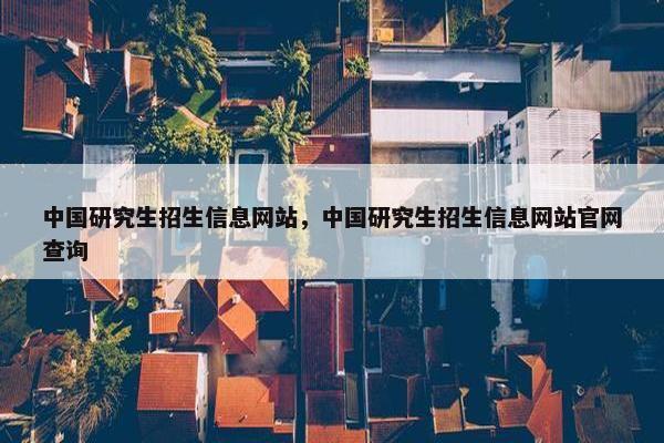 中国研究生招生信息网站，中国研究生招生信息网站官网查询
