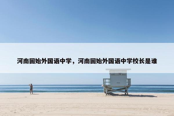河南固始外国语中学，河南固始外国语中学校长是谁