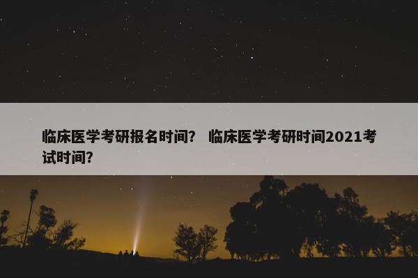 临床医学考研报名时间？ 临床医学考研时间2021考试时间？