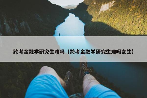 跨考金融学研究生难吗（跨考金融学研究生难吗女生）