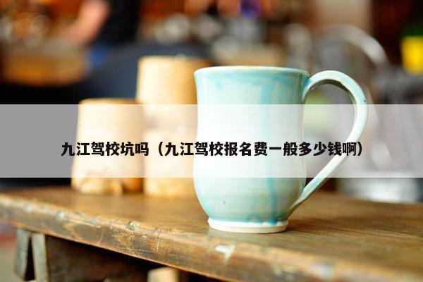 九江驾校坑吗（九江驾校报名费一般多少钱啊）