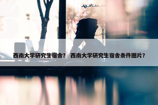 西南大学研究生宿舍？ 西南大学研究生宿舍条件图片？