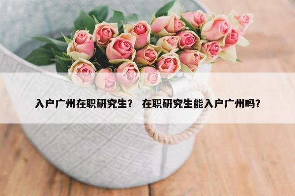 入户广州在职研究生？ 在职研究生能入户广州吗？